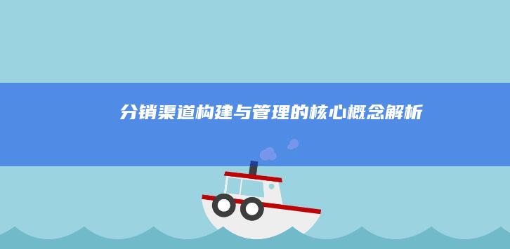 分销渠道构建与管理的核心概念解析